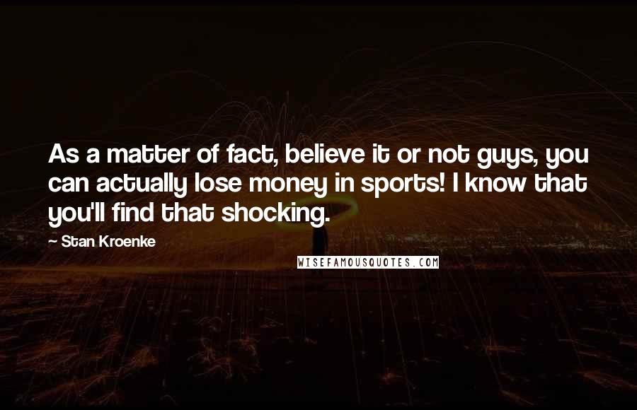 Stan Kroenke Quotes: As a matter of fact, believe it or not guys, you can actually lose money in sports! I know that you'll find that shocking.