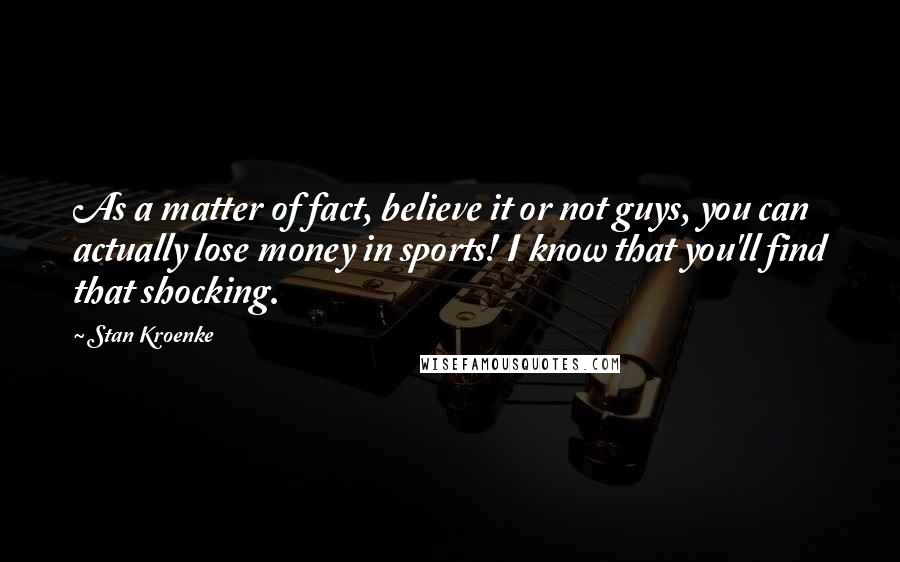 Stan Kroenke Quotes: As a matter of fact, believe it or not guys, you can actually lose money in sports! I know that you'll find that shocking.