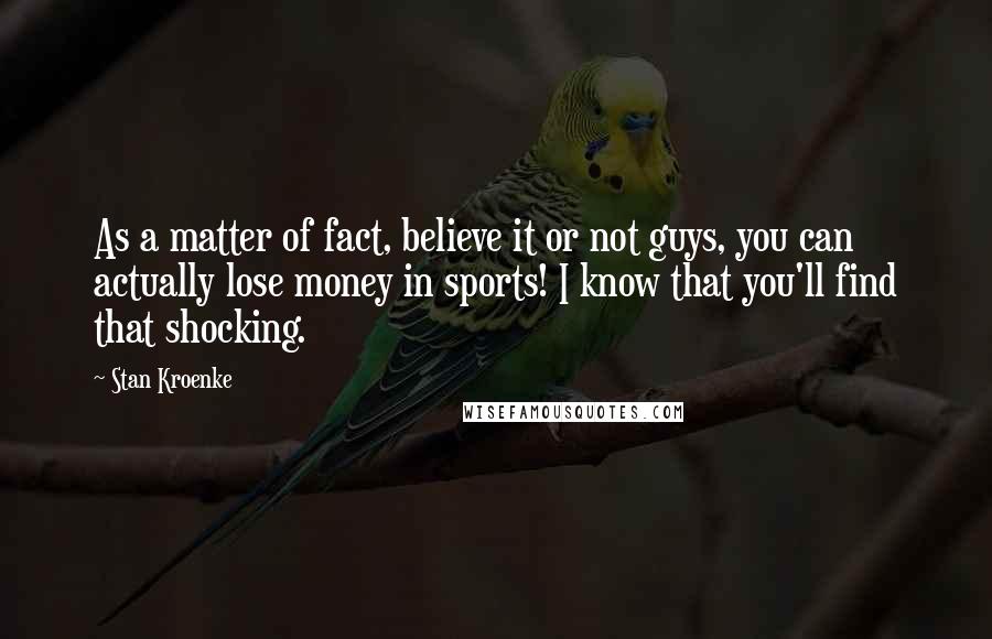 Stan Kroenke Quotes: As a matter of fact, believe it or not guys, you can actually lose money in sports! I know that you'll find that shocking.
