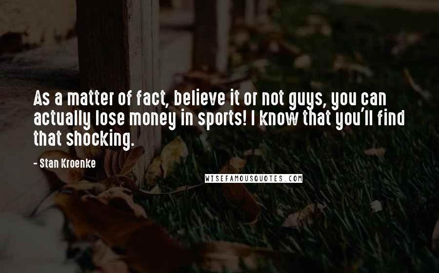 Stan Kroenke Quotes: As a matter of fact, believe it or not guys, you can actually lose money in sports! I know that you'll find that shocking.