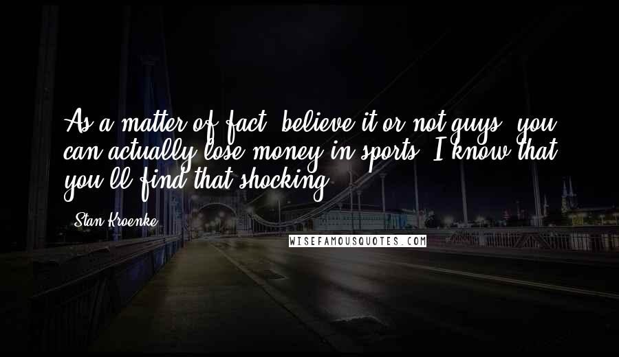 Stan Kroenke Quotes: As a matter of fact, believe it or not guys, you can actually lose money in sports! I know that you'll find that shocking.