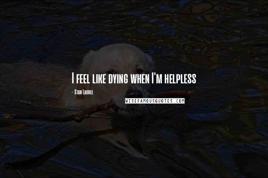 Stan Laurel Quotes: I feel like dying when I'm helpless