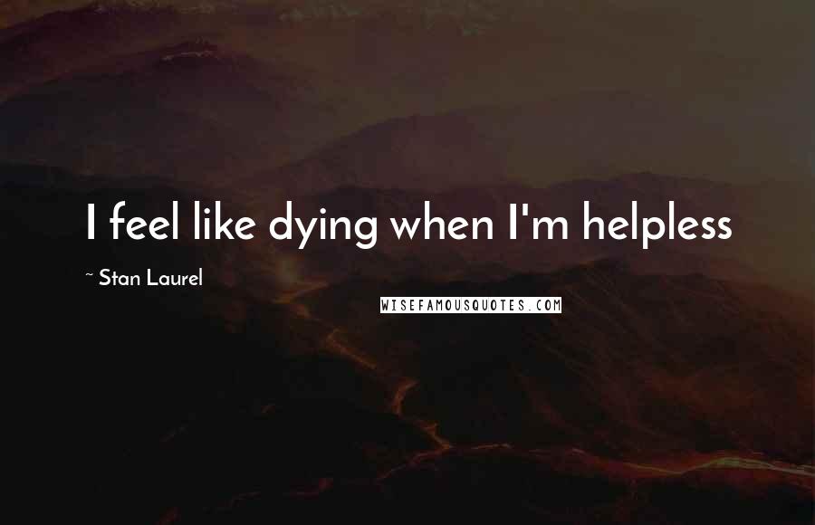 Stan Laurel Quotes: I feel like dying when I'm helpless