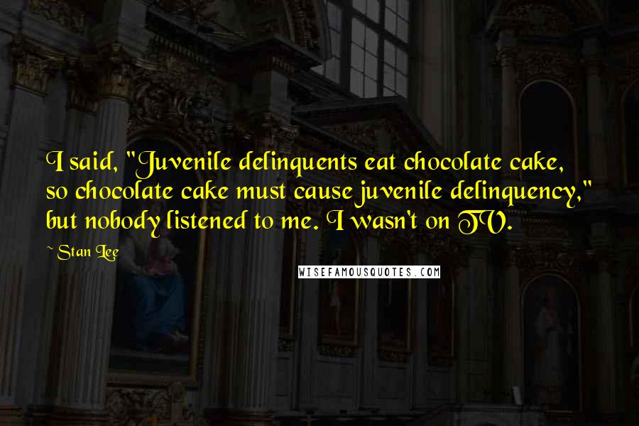 Stan Lee Quotes: I said, "Juvenile delinquents eat chocolate cake, so chocolate cake must cause juvenile delinquency," but nobody listened to me. I wasn't on TV.