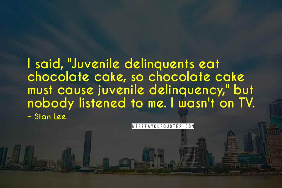 Stan Lee Quotes: I said, "Juvenile delinquents eat chocolate cake, so chocolate cake must cause juvenile delinquency," but nobody listened to me. I wasn't on TV.