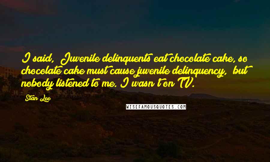 Stan Lee Quotes: I said, "Juvenile delinquents eat chocolate cake, so chocolate cake must cause juvenile delinquency," but nobody listened to me. I wasn't on TV.