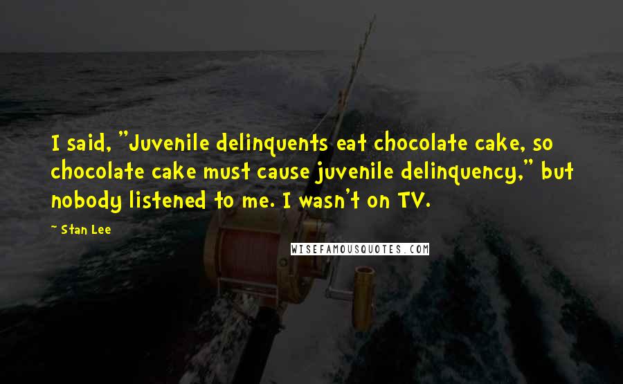 Stan Lee Quotes: I said, "Juvenile delinquents eat chocolate cake, so chocolate cake must cause juvenile delinquency," but nobody listened to me. I wasn't on TV.