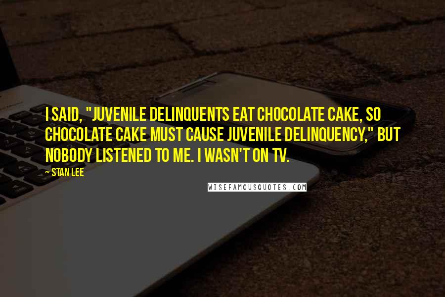 Stan Lee Quotes: I said, "Juvenile delinquents eat chocolate cake, so chocolate cake must cause juvenile delinquency," but nobody listened to me. I wasn't on TV.