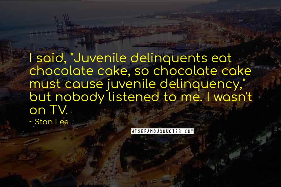 Stan Lee Quotes: I said, "Juvenile delinquents eat chocolate cake, so chocolate cake must cause juvenile delinquency," but nobody listened to me. I wasn't on TV.