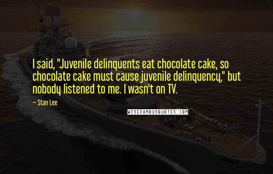 Stan Lee Quotes: I said, "Juvenile delinquents eat chocolate cake, so chocolate cake must cause juvenile delinquency," but nobody listened to me. I wasn't on TV.