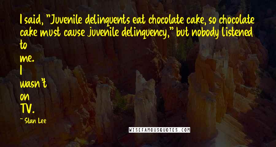 Stan Lee Quotes: I said, "Juvenile delinquents eat chocolate cake, so chocolate cake must cause juvenile delinquency," but nobody listened to me. I wasn't on TV.