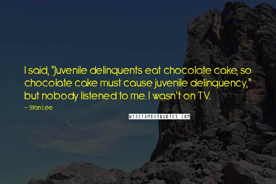 Stan Lee Quotes: I said, "Juvenile delinquents eat chocolate cake, so chocolate cake must cause juvenile delinquency," but nobody listened to me. I wasn't on TV.