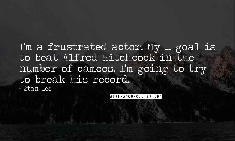 Stan Lee Quotes: I'm a frustrated actor. My ... goal is to beat Alfred Hitchcock in the number of cameos. I'm going to try to break his record.