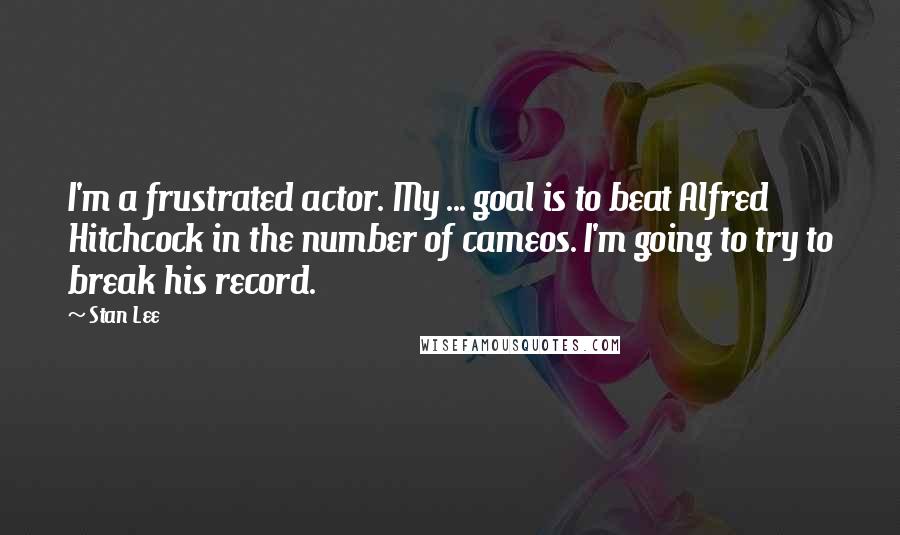 Stan Lee Quotes: I'm a frustrated actor. My ... goal is to beat Alfred Hitchcock in the number of cameos. I'm going to try to break his record.