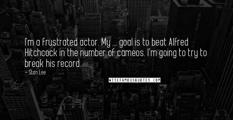 Stan Lee Quotes: I'm a frustrated actor. My ... goal is to beat Alfred Hitchcock in the number of cameos. I'm going to try to break his record.