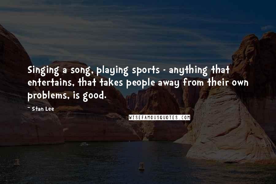 Stan Lee Quotes: Singing a song, playing sports - anything that entertains, that takes people away from their own problems, is good.