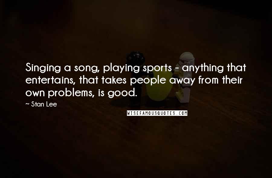 Stan Lee Quotes: Singing a song, playing sports - anything that entertains, that takes people away from their own problems, is good.