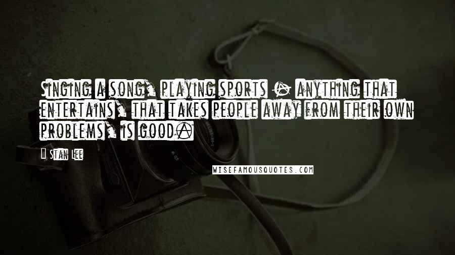 Stan Lee Quotes: Singing a song, playing sports - anything that entertains, that takes people away from their own problems, is good.