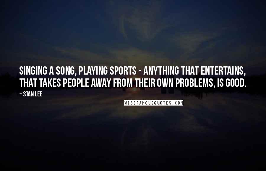 Stan Lee Quotes: Singing a song, playing sports - anything that entertains, that takes people away from their own problems, is good.