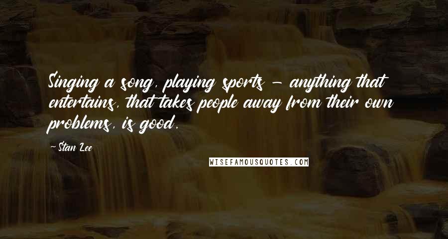 Stan Lee Quotes: Singing a song, playing sports - anything that entertains, that takes people away from their own problems, is good.