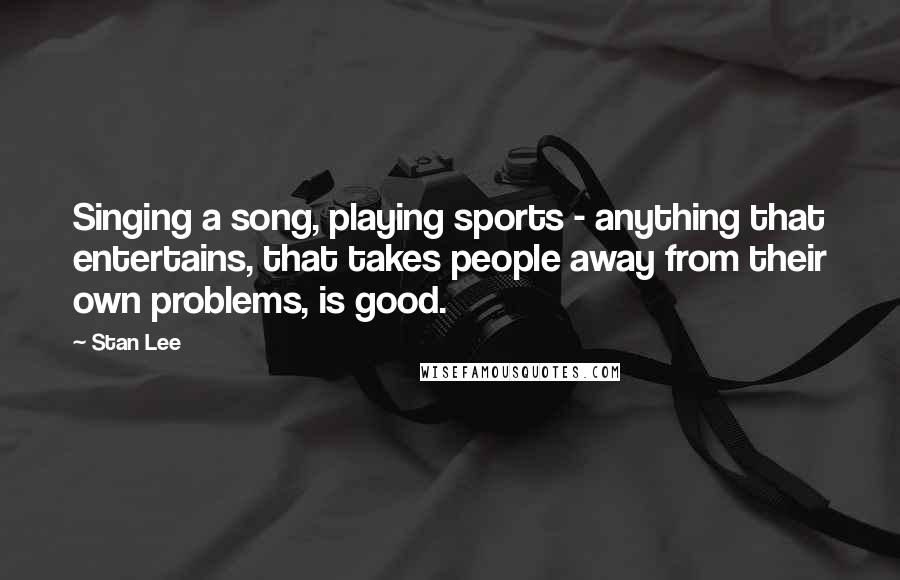 Stan Lee Quotes: Singing a song, playing sports - anything that entertains, that takes people away from their own problems, is good.