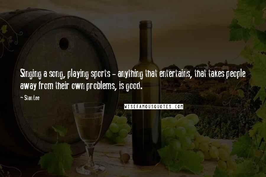 Stan Lee Quotes: Singing a song, playing sports - anything that entertains, that takes people away from their own problems, is good.
