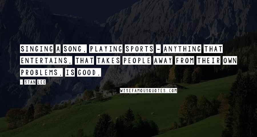 Stan Lee Quotes: Singing a song, playing sports - anything that entertains, that takes people away from their own problems, is good.