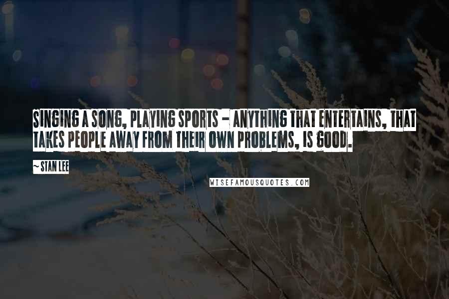 Stan Lee Quotes: Singing a song, playing sports - anything that entertains, that takes people away from their own problems, is good.