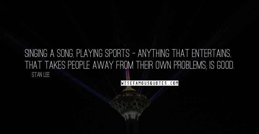 Stan Lee Quotes: Singing a song, playing sports - anything that entertains, that takes people away from their own problems, is good.