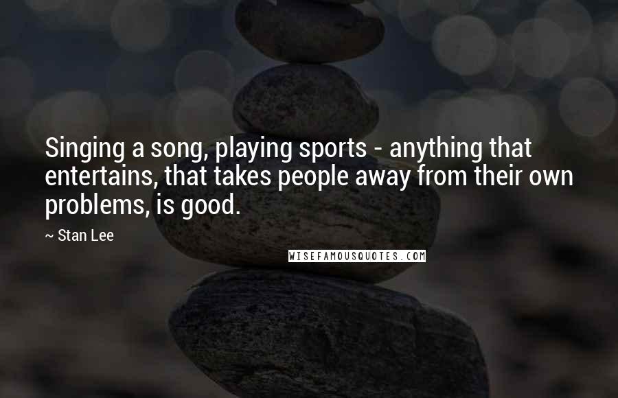 Stan Lee Quotes: Singing a song, playing sports - anything that entertains, that takes people away from their own problems, is good.