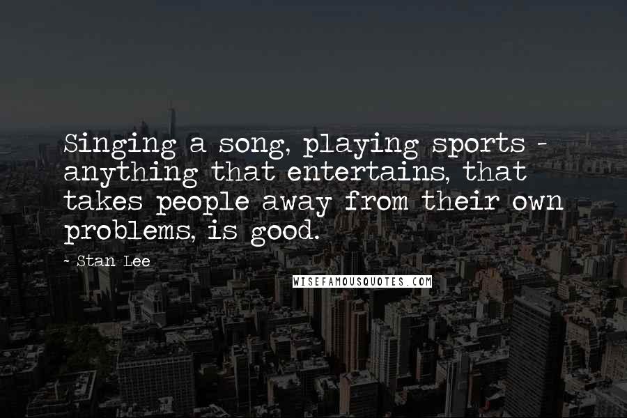 Stan Lee Quotes: Singing a song, playing sports - anything that entertains, that takes people away from their own problems, is good.
