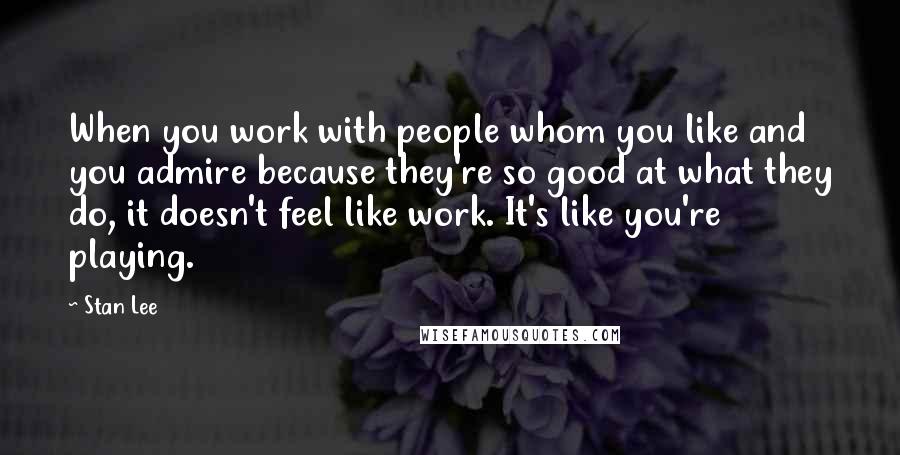 Stan Lee Quotes: When you work with people whom you like and you admire because they're so good at what they do, it doesn't feel like work. It's like you're playing.