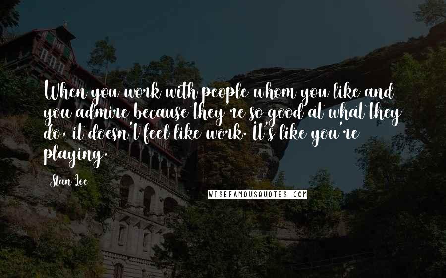 Stan Lee Quotes: When you work with people whom you like and you admire because they're so good at what they do, it doesn't feel like work. It's like you're playing.