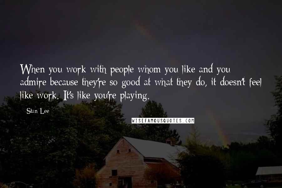 Stan Lee Quotes: When you work with people whom you like and you admire because they're so good at what they do, it doesn't feel like work. It's like you're playing.