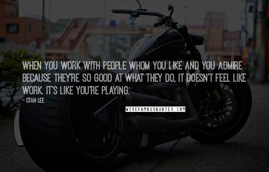 Stan Lee Quotes: When you work with people whom you like and you admire because they're so good at what they do, it doesn't feel like work. It's like you're playing.