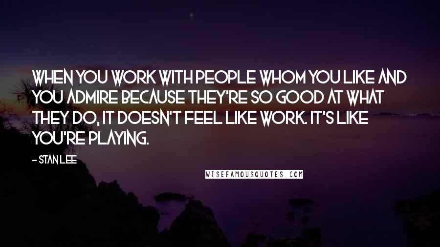 Stan Lee Quotes: When you work with people whom you like and you admire because they're so good at what they do, it doesn't feel like work. It's like you're playing.