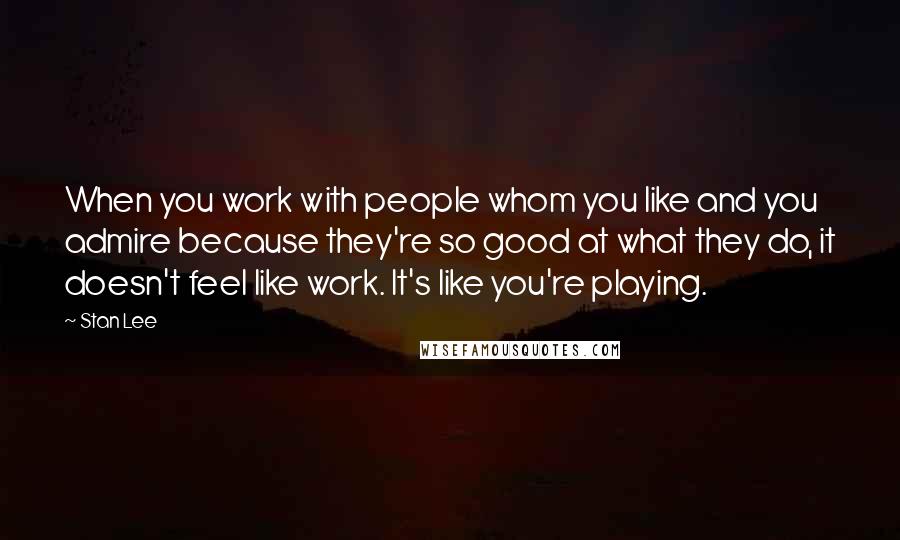 Stan Lee Quotes: When you work with people whom you like and you admire because they're so good at what they do, it doesn't feel like work. It's like you're playing.