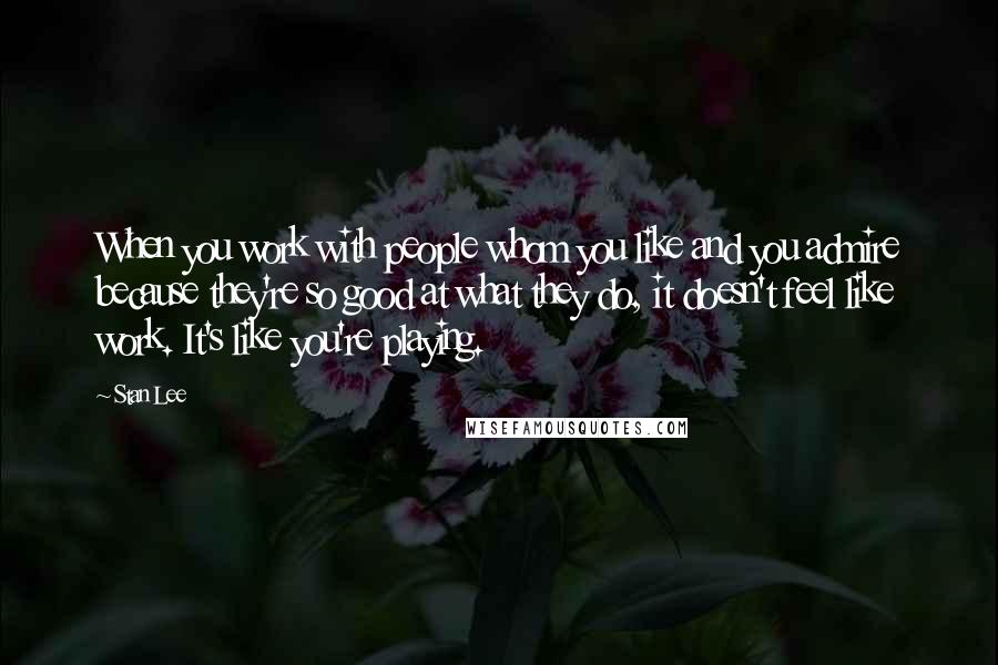 Stan Lee Quotes: When you work with people whom you like and you admire because they're so good at what they do, it doesn't feel like work. It's like you're playing.