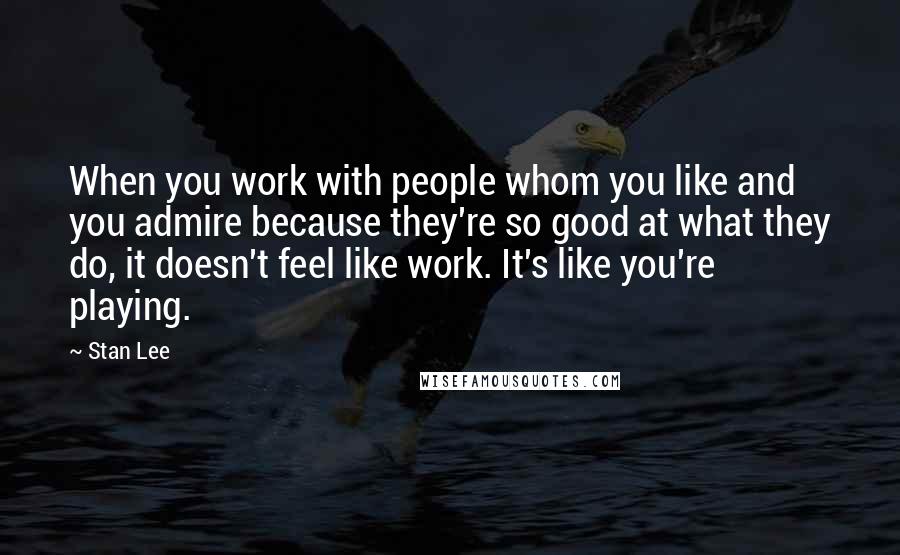 Stan Lee Quotes: When you work with people whom you like and you admire because they're so good at what they do, it doesn't feel like work. It's like you're playing.