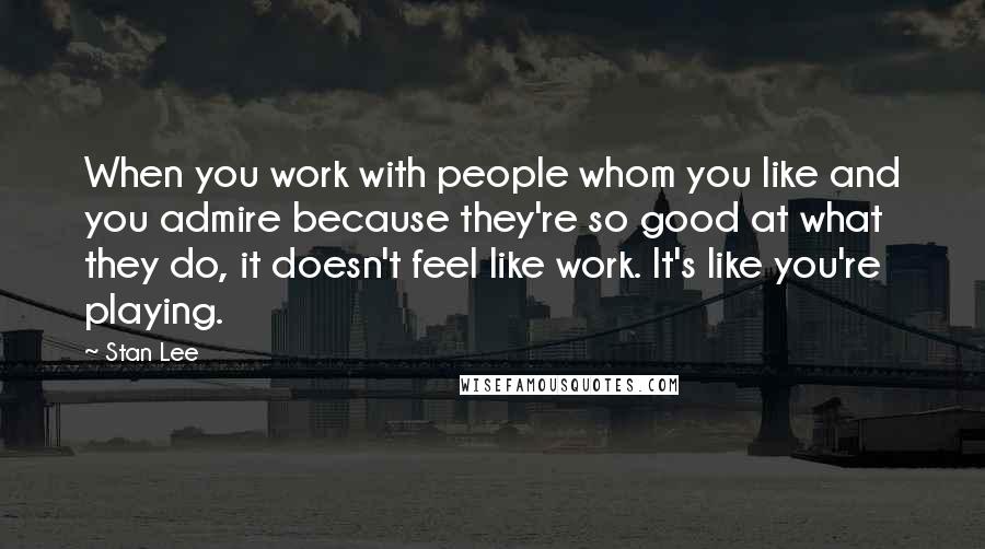 Stan Lee Quotes: When you work with people whom you like and you admire because they're so good at what they do, it doesn't feel like work. It's like you're playing.