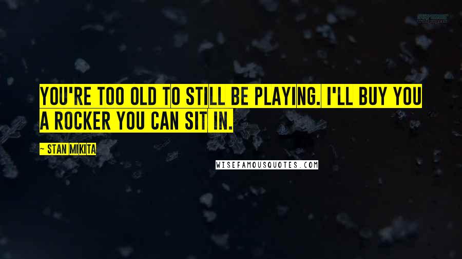 Stan Mikita Quotes: You're too old to still be playing. I'll buy you a rocker you can sit in.