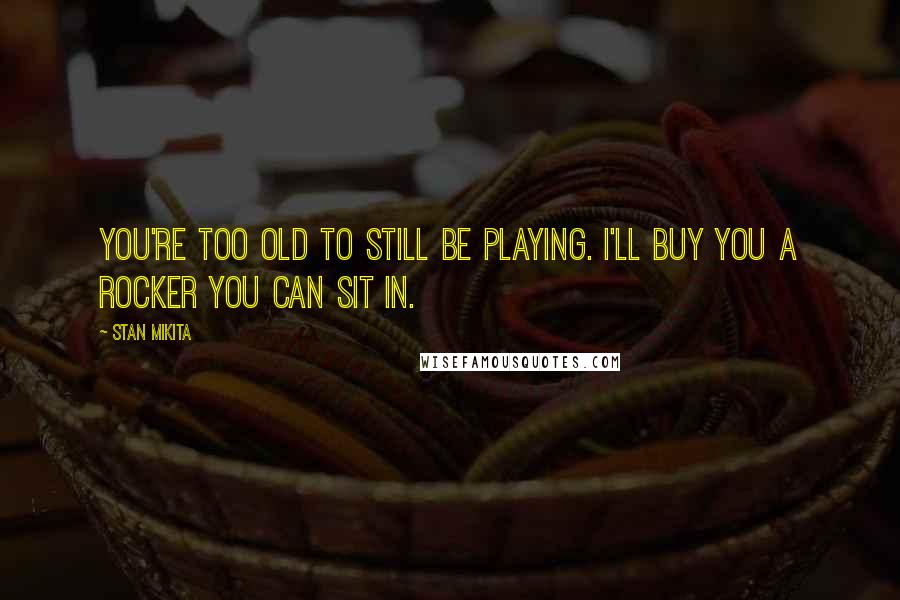 Stan Mikita Quotes: You're too old to still be playing. I'll buy you a rocker you can sit in.