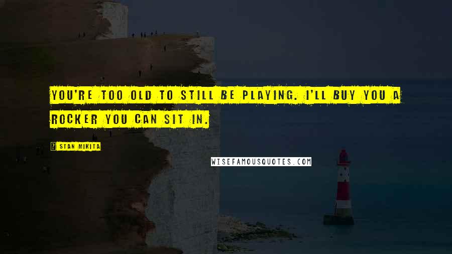 Stan Mikita Quotes: You're too old to still be playing. I'll buy you a rocker you can sit in.