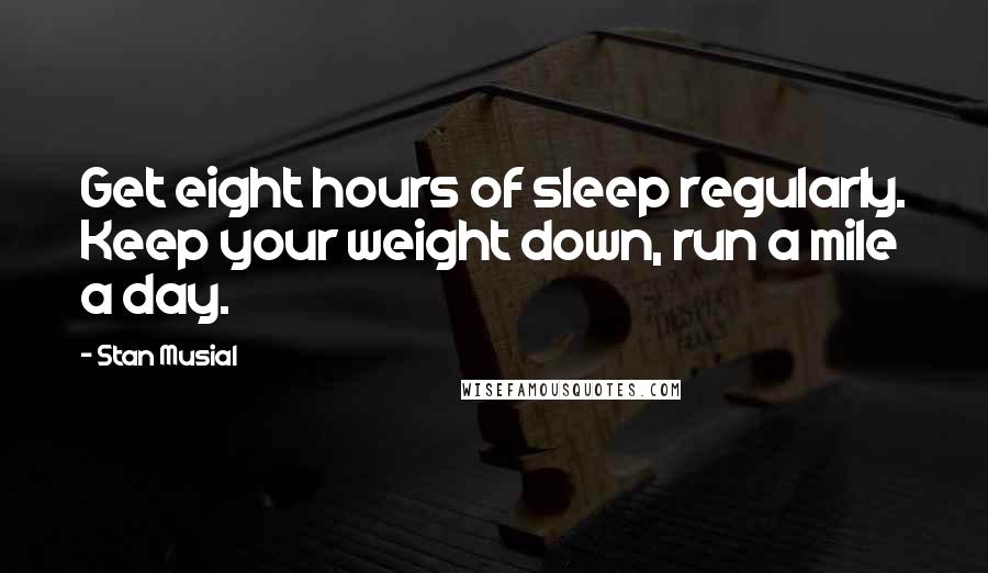 Stan Musial Quotes: Get eight hours of sleep regularly. Keep your weight down, run a mile a day.