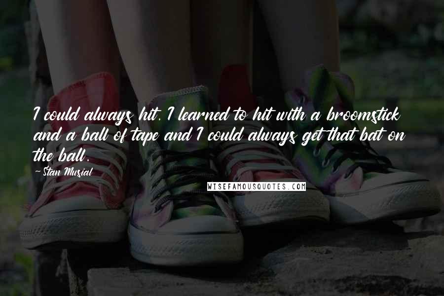 Stan Musial Quotes: I could always hit. I learned to hit with a broomstick and a ball of tape and I could always get that bat on the ball.