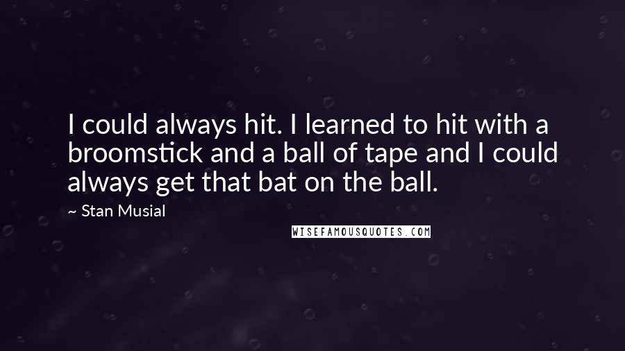 Stan Musial Quotes: I could always hit. I learned to hit with a broomstick and a ball of tape and I could always get that bat on the ball.