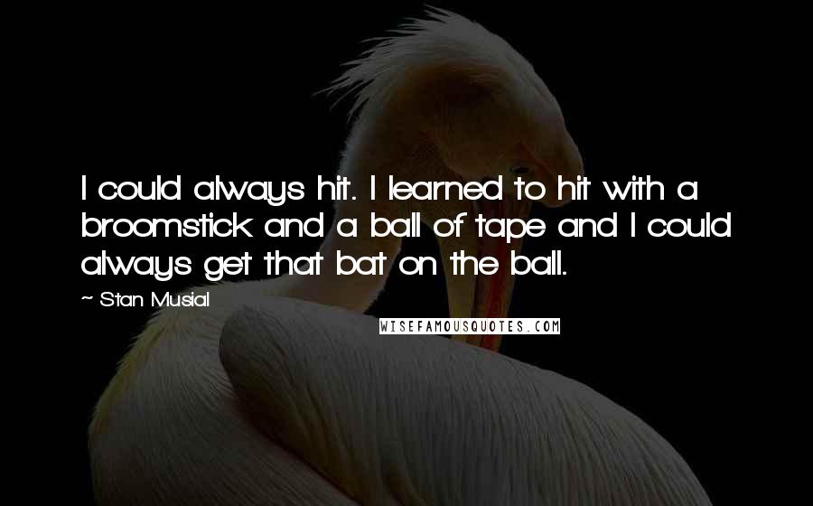 Stan Musial Quotes: I could always hit. I learned to hit with a broomstick and a ball of tape and I could always get that bat on the ball.