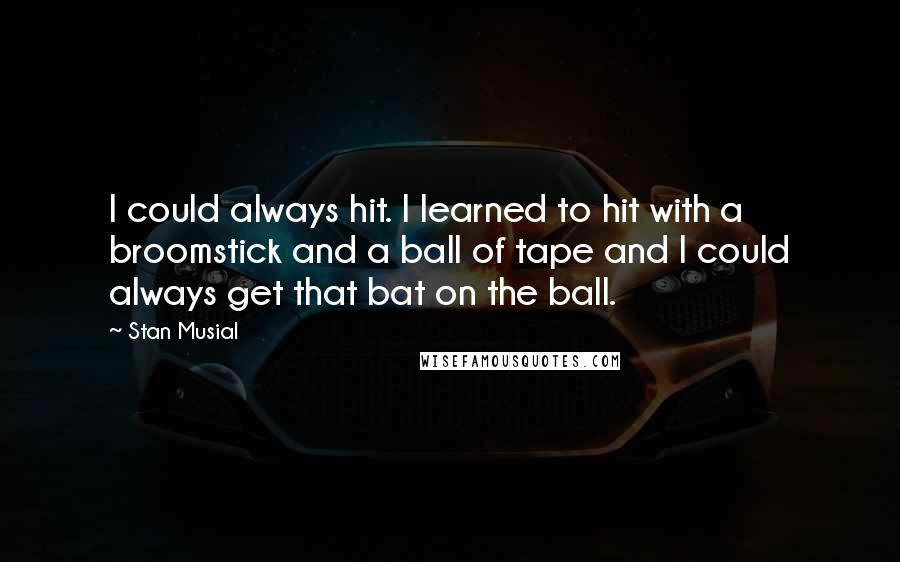 Stan Musial Quotes: I could always hit. I learned to hit with a broomstick and a ball of tape and I could always get that bat on the ball.