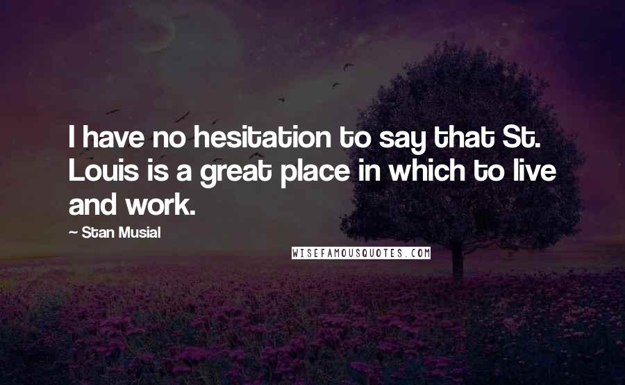 Stan Musial Quotes: I have no hesitation to say that St. Louis is a great place in which to live and work.