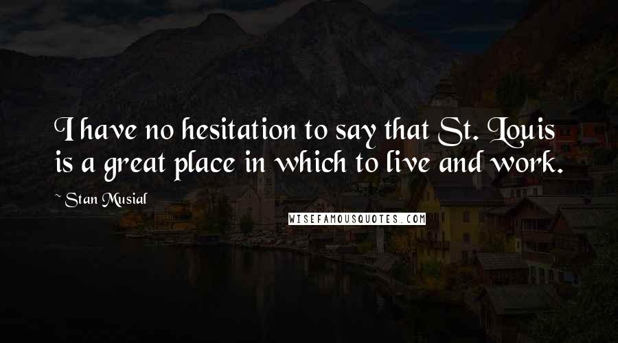 Stan Musial Quotes: I have no hesitation to say that St. Louis is a great place in which to live and work.